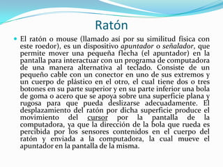 Ratón
 El ratón o mouse (llamado así por su similitud física con

este roedor), es un dispositivo apuntador o señalador, que
permite mover una pequeña flecha (el apuntador) en la
pantalla para interactuar con un programa de computadora
de una manera alternativa al teclado. Consiste de un
pequeño cable con un conector en uno de sus extremos y
un cuerpo de plástico en el otro, el cual tiene dos o tres
botones en su parte superior y en su parte inferior una bola
de goma o acero que se apoya sobre una superficie plana y
rugosa para que pueda deslizarse adecuadamente. El
desplazamiento del ratón por dicha superficie produce el
movimiento del cursor por la pantalla de la
computadora, ya que la dirección de la bola que rueda es
percibida por los sensores contenidos en el cuerpo del
ratón y enviada a la computadora, la cual mueve el
apuntador en la pantalla de la misma.

 