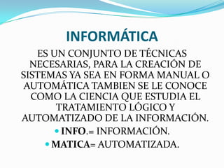 INFORMÁTICA
ES UN CONJUNTO DE TÉCNICAS
NECESARIAS, PARA LA CREACIÓN DE
SISTEMAS YA SEA EN FORMA MANUAL O
AUTOMÁTICA TAMBIEN SE LE CONOCE
COMO LA CIENCIA QUE ESTUDIA EL
TRATAMIENTO LÓGICO Y
AUTOMATIZADO DE LA INFORMACIÓN.
 INFO.= INFORMACIÓN.
 MATICA= AUTOMATIZADA.

 