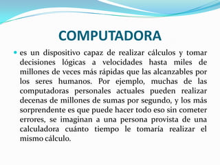 COMPUTADORA
 es un dispositivo capaz de realizar cálculos y tomar

decisiones lógicas a velocidades hasta miles de
millones de veces más rápidas que las alcanzables por
los seres humanos. Por ejemplo, muchas de las
computadoras personales actuales pueden realizar
decenas de millones de sumas por segundo, y los más
sorprendente es que puede hacer todo eso sin cometer
errores, se imaginan a una persona provista de una
calculadora cuánto tiempo le tomaría realizar el
mismo cálculo.

 
