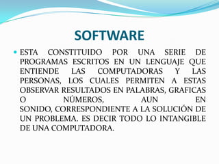 SOFTWARE
 ESTA

CONSTITUIDO POR UNA SERIE DE
PROGRAMAS ESCRITOS EN UN LENGUAJE QUE
ENTIENDE
LAS
COMPUTADORAS
Y
LAS
PERSONAS, LOS CUALES PERMITEN A ESTAS
OBSERVAR RESULTADOS EN PALABRAS, GRAFICAS
O
NÚMEROS,
AUN
EN
SONIDO, CORRESPONDIENTE A LA SOLUCIÓN DE
UN PROBLEMA. ES DECIR TODO LO INTANGIBLE
DE UNA COMPUTADORA.

 