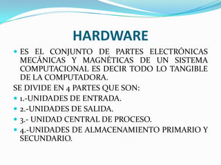HARDWARE
 ES EL CONJUNTO DE PARTES ELECTRÓNICAS

MECÁNICAS Y MAGNÉTICAS DE UN SISTEMA
COMPUTACIONAL ES DECIR TODO LO TANGIBLE
DE LA COMPUTADORA.
SE DIVIDE EN 4 PARTES QUE SON:
 1.-UNIDADES DE ENTRADA.
 2.-UNIDADES DE SALIDA.
 3.- UNIDAD CENTRAL DE PROCESO.
 4.-UNIDADES DE ALMACENAMIENTO PRIMARIO Y
SECUNDARIO.

 