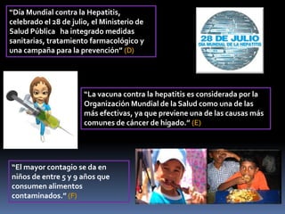 “La vacuna contra la hepatitis es considerada por la
Organización Mundial de la Salud como una de las
más efectivas, ya que previene una de las causas más
comunes de cáncer de hígado.” (E)
“El mayor contagio se da en
niños de entre 5 y 9 años que
consumen alimentos
contaminados.” (F)
“Día Mundial contra la Hepatitis,
celebrado el 28 de julio, el Ministerio de
Salud Pública ha integrado medidas
sanitarias, tratamiento farmacológico y
una campaña para la prevención” (D)
 