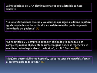 La infecciosidad delVHA disminuye una vez que la ictericia se hace
evidente
“ Las manifestaciones clínicas y la evolución que sigue a la lesión hepática
aguda propia de una hepatitis vírica son determinadas por la respuesta
inmunitaria del paciente” (A)
“La hepatitis B y C siempre se queda en el hígado y lo daña casi por
completo; aunque el paciente se cure, el órgano nunca se regenera y se
mantiene delicado por el resto de la vida”, explicó Bermeo. (B)
“Según el doctor Guillermo Rosendo, todos los tipos de hepatitis afectan
al enfermo para toda la vida.” (C)
 