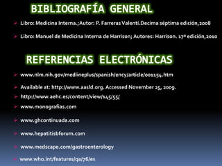 http://www.aehc.es/content/view/145/55/
 www.ghcontinuada.com
 www.hepatitisbforum.com
 www.medscape.com/gastroenterology
 Available at: http://www.aasld.org. Accessed November 25, 2009.
 Libro: Medicina Interna.;Autor: P. FarrerasValentí.Decima séptima edición,2008
 Libro: Manuel de Medicina Interna de Harrison; Autores: Harrison. 17ª edición,2010
 www.nlm.nih.gov/medlineplus/spanish/ency/article/001154.htm
 www.who.int/features/qa/76/es
 www.monografias.com
 