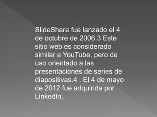 SlideShare fue lanzado el 4
de octubre de 2006.3 Este
sitio web es considerado
similar a YouTube, pero de
uso orientado a las
presentaciones de series de
diapositivas.4 . El 4 de mayo
de 2012 fue adquirida por
LinkedIn.
 