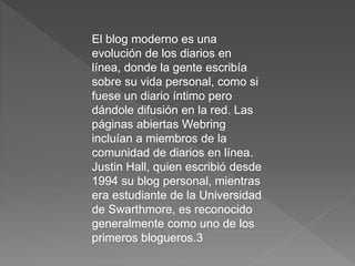 El blog moderno es una
evolución de los diarios en
línea, donde la gente escribía
sobre su vida personal, como si
fuese un diario íntimo pero
dándole difusión en la red. Las
páginas abiertas Webring
incluían a miembros de la
comunidad de diarios en línea.
Justin Hall, quien escribió desde
1994 su blog personal, mientras
era estudiante de la Universidad
de Swarthmore, es reconocido
generalmente como uno de los
primeros blogueros.3
 