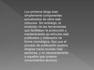 Los primeros blogs eran
simplemente componentes
actualizados de sitios web
comunes. Sin embargo, la
evolución de las herramientas
que facilitaban la producción y
mantenimiento de artículos web
publicados y ordenados de
forma cronológica, hizo que el
proceso de publicación pudiera
dirigirse hacia muchas más
personas, y no necesariamente
a aquellos que tuvieran
conocimientos técnicos.
 