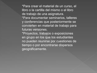 *Para crear el material de un curso, el
libro o la cartilla del mismo o el libro
de trabajo de una asignatura.
*Para documentar seminarios, talleres
y conferencias que posteriormente se
convierten en material de trabajo para
futuras versiones.
*Proyectos, trabajos o exposiciones
en grupo en los que los estudiantes
no pueden reunirse por cuestiones de
tiempo o por encontrarse dispersos
geográficamente.
 