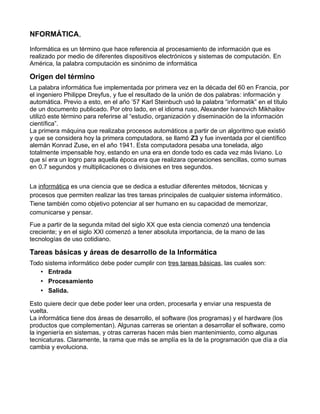 NFORMÁTICA,
Informática es un término que hace referencia al procesamiento de información que es
realizado por medio de diferentes dispositivos electrónicos y sistemas de computación. En
América, la palabra computación es sinónimo de informática
Origen del término
La palabra informática fue implementada por primera vez en la década del 60 en Francia, por
el ingeniero Philippe Dreyfus, y fue el resultado de la unión de dos palabras: información y
automática. Previo a esto, en el año ’57 Karl Steinbuch usó la palabra “informatik” en el título
de un documento publicado. Por otro lado, en el idioma ruso, Alexander Ivanovich Mikhailov
utilizó este término para referirse al “estudio, organización y diseminación de la información
científica”.
La primera máquina que realizaba procesos automáticos a partir de un algoritmo que existió
y que se considera hoy la primera computadora, se llamó Z3 y fue inventada por el científico
alemán Konrad Zuse, en el año 1941. Esta computadora pesaba una tonelada, algo
totalmente impensable hoy, estando en una era en donde todo es cada vez más liviano. Lo
que sí era un logro para aquella época era que realizara operaciones sencillas, como sumas
en 0.7 segundos y multiplicaciones o divisiones en tres segundos.
La informática es una ciencia que se dedica a estudiar diferentes métodos, técnicas y
procesos que permiten realizar las tres tareas principales de cualquier sistema informático.
Tiene también como objetivo potenciar al ser humano en su capacidad de memorizar,
comunicarse y pensar.
Fue a partir de la segunda mitad del siglo XX que esta ciencia comenzó una tendencia
creciente; y en el siglo XXI comenzó a tener absoluta importancia, de la mano de las
tecnologías de uso cotidiano.
Tareas básicas y áreas de desarrollo de la Informática
Todo sistema informático debe poder cumplir con tres tareas básicas, las cuales son:
• Entrada
• Procesamiento
• Salida.
Esto quiere decir que debe poder leer una orden, procesarla y enviar una respuesta de
vuelta.
La informática tiene dos áreas de desarrollo, el software (los programas) y el hardware (los
productos que complementan). Algunas carreras se orientan a desarrollar el software, como
la ingeniería en sistemas, y otras carreras hacen más bien mantenimiento, como algunas
tecnicaturas. Claramente, la rama que más se amplía es la de la programación que día a día
cambia y evoluciona.
 