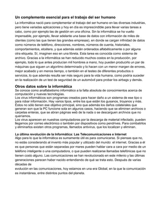 Un complemento esencial para el trabajo del ser humano
La informática nació para complementar el trabajo del ser humano en las diversas industrias,
pero tiene variadas aplicaciones y hoy en día es imprescindible para llevar varias tareas a
cabo, como por ejemplo las de gestión en una oficina. Sin la informática se ha vuelto
impensable, por ejemplo, llevar adelante una base de datos con información de miles de
clientes (como las que tienen las grandes empresas), en donde se cargan infinidad de datos
como números de teléfono, direcciones, nombres, números de cuenta, historiales,
comportamientos, etcétera, y que además están ordenados alfabéticamente o por alguna
otra etiqueta. Sí, imaginen eso en una libreta. Esta tarea es conocida como sistema de
archivo. Gracias a la informática se han reducido muchos costos en la producción, por
ejemplo, todo lo que antes producían mil hombres a mano, hoy pueden producirlo un par de
máquinas que siguen un algoritmo determinado y lo hacen con un menor margen de errores,
mejor acabado y en menos tiempo, o también en el testeo de diferentes productos o
servicios, lo que además resulta ser más seguro para la vida humana, como podría suceder
en la realización de un test de seguridad de un automóvil para probar los airbags y demás.
Otros datos sobre la informática
Se conoce como analfabetismo informático a la falta absoluta de conocimientos acerca de
computación y nuevas tecnologías.
Los virus informáticos son programas creados para hacer daño a un sistema de ese tipo o
para robar información. Hay varios tipos, entre los que están los gusanos, troyanos y más.
Éstos no sólo tienen ese objetivo principal, sino que además los daños colaterales que
generan son que la PC funcione sola en algunos casos, haciendo que se eliminen archivos o
carpetas enteras, que se abran páginas web de la nada o se descarguen archivos que no
queríamos.
Los virus aparecen en nuestras computadoras por la descarga de material infectado, pueden
llegarnos por correo electrónico o también por dispositivos como pendrives. Para combatirlos
y eliminarlos existen otros programas, llamados antivirus, que los localizan y eliminan.
La última revolución de la Informática: Las Telecomunicaciones e Internet
Algo para lo que la informática es sumamente útil es para comunicarse. Si piensas que no,
no estás considerando al invento más popular y utilizado del mundo: el internet. Gracias a él
es que personas que están separadas por mares pueden hablar cara a cara por medio de un
teléfono inteligente o una computadora, o que pueden realizarse llamadas telefónicas que no
tienen costo alguno. Las comunicaciones se han revolucionado en este milenio y las últimas
generaciones parecen haber nacido entendiendo de qué se trata esto. Después de varias
décadas de
evolución en las comunicaciones, hoy estamos en una era Global, en la que la comunicación
es instantánea, entre distintos puntos del planeta.
 
