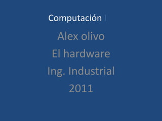 Computación I
  Alex olivo
 El hardware
Ing. Industrial
     2011
 