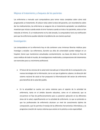 Mejorar el tratamiento y chequeos de los pacientes
Las enfermeras a menudo usan computadoras para tomar notas completas sobre cómo está
progresando un tratamiento. Al colocar notas sobre la dosis del paciente, con recordatorios sobre
dar los medicamentos, las enfermeras se aseguran de un tratamiento apropiado. Las estadísticas
muestran que incluso cuando existe el error humano cuando se trata a los pacientes, estos se han
reducido al mínimo. Si un medicamento no ha sido lanzado, la computadora hará una notificación
para que las enfermeras puedan abordar el problema de una manera puntual.

Investigación
Las computadoras en la enfermería hoy en día contienen unas inmensas librerías médicas para
investigar y estudiar. Las enfermeras, durante sus años de universidad cuando trabajan en un
hospital, tienen que mantenerse actualizadas constantemente. Las bases de datos en línea de
casos médicos de todo el mundo, de investigaciones medicinales y comparaciones de tratamientos
son esenciales para su crecimiento profesional.

El futuro de las ciencias de la salud está marcado por el desarrollo de la computación y las
nuevas tecnologías de la información, tan es así que el gobierno cubano y la dirección del
sistema nacional de salud se han propuesto la informatización del sector de enfermería
para beneficio de la salud del pueblo.

En la actualidad se cuenta con varios sistemas para el soporte de la actividad de
enfermería, tanto en el ámbito docente educativo, como en el asistencial; que se
encuentran en fase de perfeccionamiento para su posterior aplicación en las diferentes
áreas de la salud, específicamente en la actividad de enfermería. Lo que se pretende es
que los profesionales de enfermería alcancen un nivel de conocimiento óptimo de
computación, que les permita el manejo de las diferentes herramientas informáticas; y la
progresiva creación de nuevos sistemas que asistan en la práctica a esta especialidad.

 