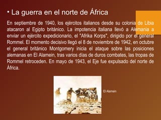 • La guerra en el norte de África
En septiembre de 1940, los ejércitos italianos desde su colonia de Libia
atacaron al Egipto británico. La impotencia italiana llevó a Alemania a
enviar un ejército expedicionario, el "Afrika Korps", dirigido por el general
Rommel. El momento decisivo llegó el 8 de noviembre de 1942, en octubre
el general británico Montgomery inicia el ataque sobre las posiciones
alemanas en El Alamein, tras varios días de duros combates, las tropas de
Rommel retroceden. En mayo de 1943, el Eje fue expulsado del norte de
África.
El Alamein
 