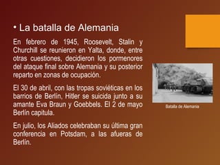• La batalla de Alemania
En febrero de 1945, Roosevelt, Stalin y
Churchill se reunieron en Yalta, donde, entre
otras cuestiones, decidieron los pormenores
del ataque final sobre Alemania y su posterior
reparto en zonas de ocupación.
El 30 de abril, con las tropas soviéticas en los
barrios de Berlín, Hitler se suicida junto a su
amante Eva Braun y Goebbels. El 2 de mayo
Berlín capitula.
En julio, los Aliados celebraban su última gran
conferencia en Potsdam, a las afueras de
Berlín.
Batalla de Alemania
 
