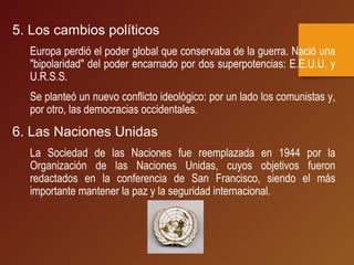 5. Los cambios políticos
Europa perdió el poder global que conservaba de la guerra. Nació una
"bipolaridad" del poder encarnado por dos superpotencias: E.E.U.U. y
U.R.S.S.
Se planteó un nuevo conflicto ideológico: por un lado los comunistas y,
por otro, las democracias occidentales.
6. Las Naciones Unidas
La Sociedad de las Naciones fue reemplazada en 1944 por la
Organización de las Naciones Unidas, cuyos objetivos fueron
redactados en la conferencia de San Francisco, siendo el más
importante mantener la paz y la seguridad internacional.
 