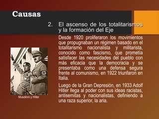 Causas
2.2. El ascenso de los totalitarismosEl ascenso de los totalitarismos
y la formación del Ejey la formación del Eje
Desde 1920 proliferaron los movimientos
que propugnaban un régimen basado en el
totalitarismo nacionalista y militarista,
conocido como fascismo, que prometía
satisfacer las necesidades del pueblo con
más eficacia que la democracia y se
presentaba como una defensa segura
frente al comunismo, en 1922 triunfaron en
Italia.
Luego de la Gran Depresión, en 1933 Adolf
Hitler llega al poder con sus ideas racistas,
antisemitas y nacionalistas, definiendo a
una raza superior, la aria.
Musolinni y Hitler
 