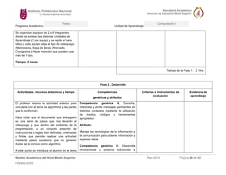 Programa Académico: Unidad de Aprendizaje: 
Modelo Académico del Nivel Medio Superior Plan 2014 Página 26 de 63 
FDEMS-03/02 
Todos Computación I 
Se organizan equipos de 2 a 6 integrantes dónde se sortean las distintas Unidades de Aprendizaje (1 por equipo y se repite si hace falta) y cada equipo elige el tipo de videojuego. (Memorama, Sopa de letras, Ahorcado, Crucigrama.) Hacer mención que pueden usar más de 1 tipo. 
Tiempo: 2 horas. 
Tiempo de la Fase 1: 2 Hrs. 
Fase 2 . Desarrollo 
Actividades, recursos didácticos y tiempo 
Competencias 
genéricas y atributos 
Criterios e instrumentos de evaluación 
Evidencia de aprendizaje 
El profesor retoma la actividad anterior para vincularla con el tema de algoritmos y las partes que lo conforman. 
Hace notar que el documento que entregaron es una serie de pasos que nos llevarán al videojuego y que dentro del ambiente de la programación, a un conjunto prescrito de instrucciones o reglas bien definidas, ordenadas y finitas que permite realizar una actividad mediante pasos sucesivos que no generen dudas se le conoce como algoritmo. 
A este punto se introduce al alumno en el tema 
Competencia genérica 4. Escucha, interpreta y emite mensajes pertinentes en distintos contextos mediante la utilización de medios, códigos y herramientas apropiados 
Atributo: 
Maneja las tecnologías de la información y la comunicación para obtener información y expresar ideas 
Competencia genérica 5: Desarrolla innovaciones y propone soluciones a 
 