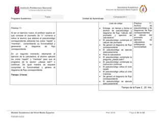 Programa Académico: Unidad de Aprendizaje: 
Modelo Académico del Nivel Medio Superior Plan 2014 Página 34 de 63 
FDEMS-03/02 
Todos Computación I 
Práctica 11: 
Al ser un ejercicio nuevo, el profesor explica en qué consiste el promedio de “n” números e indica al alumno que elabore el pseudocódigo correspondiente utilizando los ciclos “repetir” y “mientras”, comprobando su funcionalidad y generando el diagrama de flujo correspondiente. 
En un segundo momento, retomando el ejercicio de la calculadora, el alumno aplicará los ciclos “repetir” y “mientras” para que el programa dé la opción: ¿desea salir? o continuar. De igual manera se requiere comprobar la funcionalidad y genera el diagrama de flujo correspondiente. 
Tiempo: 2 horas 
Lista de cotejo 
 Entrega en tiempo y forma el archivo de pseudocódigo y diagrama de flujo “cálculo del promedio y ejercicio de calculadora” 
 El pseudocódigo contempla el cálculo del promedio 
 Se generó el diagrama de flujo correspondiente 
 El pseudocódigo se ejecuta adecuadamente 
 Para la calculadora 
 El pseudocódigo contempla la pregunta ¿desea salir? 
 El pseudocódigo contempla la instrucción continuar 
 El pseudocódigo utiliza el ciclo repetir 
 El pseudocódigo utiliza el ciclo mientras 
 Se generó el diagrama de flujo correspondiente 
 El pseudocódigo se ejecuta adecuadamente 
Práctica 11. Archivo de pseudocódigo y de diagramas de flujo correspondientes al cálculo del promedio y ejercicio de calculadora, enfatizando su funcionalidad. 
Tiempo de la Fase 2: 20 Hrs. 
 