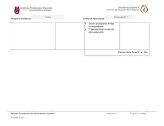 Programa Académico: Unidad de Aprendizaje: 
Modelo Académico del Nivel Medio Superior Plan 2014 Página 37 de 63 
FDEMS-03/02 
Todos Computación I 
 Genera el diagrama de flujo correspondiente 
 El pseudocódigo se ejecuta adecuadamente 
Tiempo de la Fase 3: 4 Hrs. 
 