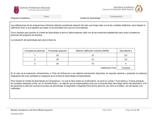 Programa Académico: Unidad de Aprendizaje: 
Modelo Académico del Nivel Medio Superior Plan 2014 Página 4 de 63 
FDEMS-03/02 
Todos Computación I 
Las calificaciones de las evaluaciones ordinarias deberán ponderarse respecto del valor que tenga cada una de las unidades didácticas, para integrar la calificación final, lo que significa que éstas no se promedian sino que son acumulativas. 
Como requisito para aprobar la Unidad de Aprendizaje el alumno debe presentar cada una de las evidencias establecidas para cada competencia particular del programa de estudios. 
La evaluación del aprendizaje para esta Unidad es: 
Competencia particular 
Porcentaje asignado 
Máxima calificación ordinaria (SAES) 
Equivalente a 
1 
25 
10 
2.5 
2 
35 
10 
3.5 
3 
40 
10 
4 
Calificación Final 
10 puntos 
En el caso de la evaluación extraordinaria, a Título de Suficiencia o por saberes previamente adquiridos, es requisito elaborar y presentar la evidencia integradora del curso señalada en programa de la Unidad de Aprendizaje correspondiente. 
Para impartir la Unidad de Aprendizaje de Computacion I, la cual se lleva acabo en el laboratorio, se toma en cuenta 1 hora teórica y 3 horas prácticas ; se considera necesario contar con un docente titular y un adjunto que se responsabilice junto con el docente titular del trabajo dentro del laboratorio, a fin de garantizar la atención puntual al proceso de aprendizaje, la seguridad e integridad física de los alumnos; así como el cuidado, uso del equipo y los materiales. 
 