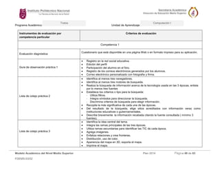 Programa Académico: Unidad de Aprendizaje: 
Modelo Académico del Nivel Medio Superior Plan 2014 Página 49 de 63 
FDEMS-03/02 
Todos Computación I 
Instrumentos de evaluación por competencia particular Criterios de evaluación 
Competencia 1 
Evaluación diagnóstica 
Cuestionario que está disponible en una página Web o en formato impreso para su aplicación. 
Guía de observación práctica 1 
 Registro en la red social educativa. 
 Edición del perfil 
 Participación del alumno en el foro. 
 Registro de los correos electrónicos generados por los alumnos. 
 Correo electrónico personalizado con fotografia y firma. 
Lista de cotejo práctica 2 
 Identifica al menos tres navegadores. 
 Identifica al menos tres motores de busqueda. 
 Realiza la búsqueda de información acerca de la tecnología usada en las 3 épocas, enlista por lo menos tres fuentes 
 Establece los criterios o tips para la búsqueda: 
- Utiliza filtros. 
- Integra símbolos para direccionar la búsqueda. 
- Discrimina criterios de búsqueda para elegir información. 
 Recopila la más significativa de cada una de las épocas. 
 Del resultado de la búsqueda, elige sitios acreditados con información veraz como instituciones educativas o gubernamentales. 
 Describe brevemente la información recabada citando la fuente consultada ( mínimo 3 fuentes). 
Lista de cotejo práctica 3 
 Identifica la idea central del tema. 
 Integra las ramas principales de las tres épocas. 
 Utiliza ramas secundarias para identificar las TIC de cada época. 
 Agrega imágenes. 
 Enfatiza relaciones y crea fronteras. 
 Distribución, uso de color. 
 Apariencia del mapa en 3D, exporta el mapa. 
 Imprime el mapa.  