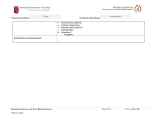 Programa Académico: Unidad de Aprendizaje: 
Modelo Académico del Nivel Medio Superior Plan 2014 Página 55 de 63 
FDEMS-03/02 
Todos Computación I 
 Conocimiento obtenido. 
 Trabajo Colaborativo. 
 Precisión del Contenido. 
 Interactividad. 
 Usabilidad. 
Ortografía. 
Cuestionario de autoevaluación 
 
