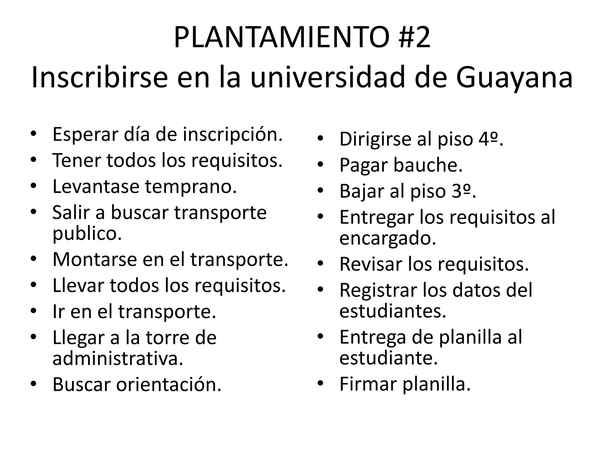 PLANTAMIENTO #2
Inscribirse en la universidad de Guayana
• Esperar día de inscripción.
• Tener todos los requisitos.
• Levantase temprano.
• Salir a buscar transporte
publico.
• Montarse en el transporte.
• Llevar todos los requisitos.
• Ir en el transporte.
• Llegar a la torre de
administrativa.
• Buscar orientación.
• Dirigirse al piso 4º.
• Pagar bauche.
• Bajar al piso 3º.
• Entregar los requisitos al
encargado.
• Revisar los requisitos.
• Registrar los datos del
estudiantes.
• Entrega de planilla al
estudiante.
• Firmar planilla.
 