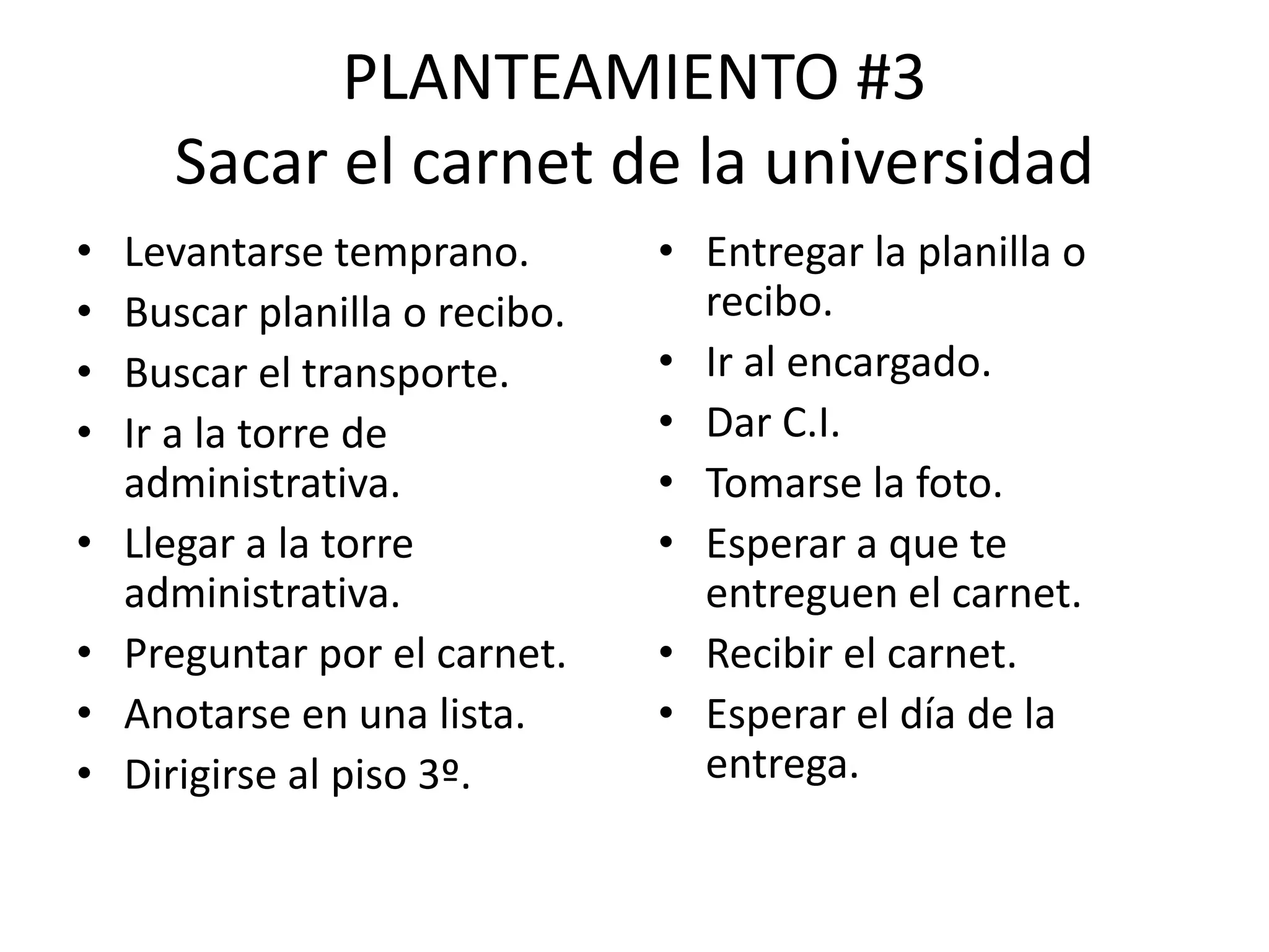 PLANTEAMIENTO #3
Sacar el carnet de la universidad
• Levantarse temprano.
• Buscar planilla o recibo.
• Buscar el transporte.
• Ir a la torre de
administrativa.
• Llegar a la torre
administrativa.
• Preguntar por el carnet.
• Anotarse en una lista.
• Dirigirse al piso 3º.
• Entregar la planilla o
recibo.
• Ir al encargado.
• Dar C.I.
• Tomarse la foto.
• Esperar a que te
entreguen el carnet.
• Recibir el carnet.
• Esperar el día de la
entrega.
 
