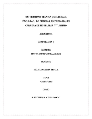 UNIVERSIDAD TECNICA DE MACHALA
FACULTAD DE CIENCIAS EMPRESARIALES
  CARRERA DE HOTELERIA Y TURISMO


             ASIGNATURA


           COMPUTACION II


              NOMBRE:
      MAYRA MOROCHO CALDERON


              DOCENTE


        ING. ALEXANDRA SHIGUE


                TEMA
             PORTAFOLIO


               CURSO


      4 HOTELERIA Y TURISMO “A”
 