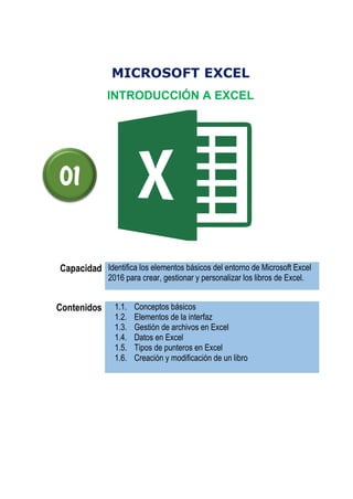 MICROSOFT EXCEL
INTRODUCCIÓN A EXCEL
Capacidad Identifica los elementos básicos del entorno de Microsoft Excel
2016 para crear, gestionar y personalizar los libros de Excel.
Contenidos 1.1. Conceptos básicos
1.2. Elementos de la interfaz
1.3. Gestión de archivos en Excel
1.4. Datos en Excel
1.5. Tipos de punteros en Excel
1.6. Creación y modificación de un libro
01
 