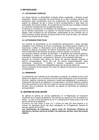 V. METODOLOGÍA

 5.1. ACTIVIDADES TEÓRICAS

 Las clases teóricas se desarrollarán mediante clases magistrales y dinámica grupal
 propiciando debates, exposición de conocimientos en el aula y discusión alturada. Los
 estudiantes serán considerados como los protagonistas del aprendizaje, los cuales
 estarán en obligación de leer y revisar el tema correspondiente a cada clase con
 anterioridad, de acuerdo al silabo. En la selección de otras técnicas a emplear se tendrá
 en cuenta las competencias que se pretenden alcanzar.
 El docente se constituirá en un facilitador del aprendizaje y un orientador y moderador
 de los debates presentados. Los aspectos no tratados durante el tiempo que dure el
 diálogo, serán revisados por los estudiantes, independiente de las consultas que en
 forma voluntaria puedan formular al docente fuera de las horas de clase. Las sesiones
 tendrán una duración de 50 minutos.

 5.2. ACTIVIDADES PRÁCTICAS

 Las prácticas se desarrollarán en los ecosistemas lambayecanos y áreas naturales
 protegidas, como el Bosque de Poma o Laquipampa. Se pondrá especial cuidado en la
 observación, análisis e interpretación de la problemática ambiental regional, con la
 finalidad de elaborar propuestas de Gestión Sustentable para la ciudad de Chiclayo.
 Para el desarrollo de las prácticas, los grupos no serán mayores a 15 alumnos.
 Las sesiones prácticas constarán de tres fases: 1. Explicación del contenido general y
 metodología a realizar en la práctica 2. Ejecución de las técnicas que indican los
 protocolos 3. Interpretación, comparación y discusión de los resultados obtenidos.
 Después de concluida cada práctica de campo, los alumnos deberán presentar el
 informe correspondiente, dentro del cual, se incluirá fundamentalmente: datos
 informativos, introducción,       material y métodos, resultados, conclusiones o
 recomendaciones y referencias bibliográficas según las normas de Vancouver.
 Para la evaluación de las prácticas de campo se utilizará el instrumento de evaluación
 correspondiente.

 5.3. SEMINARIOS

 La presentación del contenido de los seminarios a sustentar, se realizará el día y hora
 fijada por la cátedra y en su formato se incluirá: Datos informativos, título del seminario,
 resumen, objetivos, importancia, contenidos y referencias bibliográficas. La asistencia y
 sustentación del informe es obligatoria. La sustentación y el informe deberán conservar
 el formato acordado al inicio del curso según los normas aprobadas por la Dirección de
 Escuela. Para la evaluación del seminario se utilizará el instrumento de evaluación
 correspondiente.

VI. SISTEMA DE EVALUACIÓN

 Se aplicará el sistema de normas establecidas en el Reglamento de Evaluación
 Académica de la Facultad de Medicina. Para aprobar se requiere el 70% de asistencia a
 clases. La nota mínima aprobatoria es de 11, considerando el medio punto a favor del
 alumno al final de la asignatura.
 El alumno con nota menor a once (11) y mínimo de siete (07) tiene derecho a un
 examen de aplazados dentro del plazo establecido en el Reglamento General de
 estudios vigente de la UDCH
 Los instrumentos de evaluación a aplicar serán 03: Seminarios, Prácticas de
 laboratorio y Examen escrito de Unidad. Los exámenes escritos, serán tipo prueba
 objetiva
 