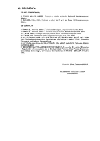 VII.- BIBLIOGRAFÍA

   DE USO OBLIGATORIO

  1. TYLER MILLER, G.2003 Ecología y medio ambiente. Editorial Iberoamericana.
  México
  2. BURGOS, Félix. 2003. Ecología y salud. Vol 1 y 2. Mc Graw Hill Interamericana.
  México

   DE CONSULTA

  1. BRACK E., Antonio. 2000. La Diversidad Biológica, un panorama mundial. Perú
  2. BRACK E., Antonio. 2000. El ambiente en que vivimos. Editorial Salesiana. Perú
  3. CONAM. 1999. Estrategia Nacional para las Áreas Naturales Protegidas. Perú
  4. CONAM.1999. Estrategias de la Diversidad Biológica en el Perú. Perú
  5. INSTITUTO NACIONAL DE ESTADÍSTICA E INFORMÁTICA DEL PERÚ: INEI. 2004-
  2005 Oficina Departamental de Estadística e informática - LAMBAYEQUE. Dirección
  Técnica de Indicadores Demográficos.
  6. INSTITUTO NACIONAL DE PROTECCIÓN DEL MEDIO AMBIENTE PARA LA SALUD
  (INAPMAS) 2005.
  IV CONGRESO LATINOAMERICANO DE ECOLOGÍA. Ponencia: Diversidad Biológica
  - Regulación y Conservación de la Biodiversidad Ponente. Díaz Pineda, Francisco.
  Catedrático de Ecología, Universidad Complutense de Madrid - ESPAÑA. Octubre
  1998.




                                                   Pimentel, 15 de Febrero del 2010



                                                MSc DEMETRIO GONZALES BALSECA
                                                        (COORDINADOR)
 