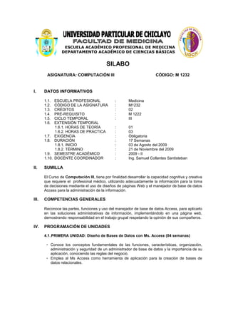 ESCUELA ACADÉMICO PROFESIONAL DE MEDICINA
                 DEPARTAMENTO ACADÉMICO DE CIENCIAS BÁSICAS


                                            SILABO
        ASIGNATURA: COMPUTACIÓN III                                      CÓDIGO: M 1232


I.     DATOS INFORMATIVOS

       1.1.  ESCUELA PROFESIONAL                 :       Medicina
       1.2.  CÓDIGO DE LA ASIGNATURA             :       M1232
       1.3.  CRÉDITOS                            :       02
       1.4.  PRE-REQUISITO                       :       M 1222
       1.5.  CICLO TEMPORAL                      :       III
       1.6.  EXTENSIÓN TEMPORAL
             1.6.1. HORAS DE TEORÍA              :       01
             1.6.2. HORAS DE PRÁCTICA            :       03
       1.7. EXIGENCIA                            :       Obligatoria
       1.8. DURACIÓN                             :       17 Semanas
             1.8.1. INICIO                       :       03 de Agosto del 2009
             1.8.2. TÉRMINO                      :       21 de Noviembre del 2009
       1.9. SEMESTRE ACADÉMICO                   :       2009 - II
       1.10. DOCENTE COORDINADOR                 :       Ing. Samuel Collantes Santisteban

II.    SUMILLA

       El Curso de Computación III, tiene por finalidad desarrollar la capacidad cognitiva y creativa
       que requiere el profesional médico, utilizando adecuadamente la información para la toma
       de decisiones mediante el uso de diseños de páginas Web y el manejador de base de datos
       Access para la administración de la información.

III.   COMPETENCIAS GENERALES

       Reconoce las partes, funciones y uso del manejador de base de datos Access, para aplicarlo
       en las soluciones administrativas de información, implementándolo en una página web,
       demostrando responsabilidad en el trabajo grupal respetando la opinión de sus compañeros.

IV.    PROGRAMACIÓN DE UNIDADES

       4.1. PRIMERA UNIDAD: Diseño de Bases de Datos con Ms. Access (04 semanas)

        - Conoce los conceptos fundamentales de las funciones, características, organización,
          administración y seguridad de un administrador de base de datos y la importancia de su
          aplicación, conociendo las reglas del negocio.
        - Emplea al Ms Access como herramienta de aplicación para la creación de bases de
          datos relacionales.
 