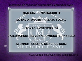 INSTITUTO DE ESTUDIOS SUPERIORES METROPOLITANO
MATERIA: COMPUTACIÓN III
LICENCIATURA EN TRABAJO SOCIAL
TERCER CUATRIMESTRE
CATEDRATICO: ING. JUAN REYNOSO HERNANDEZ
ALUMNO: RODOLFO CISNEROS CRUZ
VILLAFLORES, CHIAPAS A 05 DE JUNIO DEL 2015.
 