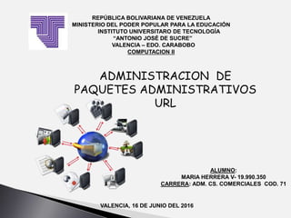 REPÚBLICA BOLIVARIANA DE VENEZUELA
MINISTERIO DEL PODER POPULAR PARA LA EDUCACIÓN
INSTITUTO UNIVERSITARO DE TECNOLOGÍA
“ANTONIO JOSÉ DE SUCRE”
VALENCIA – EDO. CARABOBO
COMPUTACION II
ADMINISTRACION DE
PAQUETES ADMINISTRATIVOS
URL
ALUMNO:
MARIA HERRERA V- 19.990.350
CARRERA: ADM. CS. COMERCIALES COD. 71
VALENCIA, 16 DE JUNIO DEL 2016
 