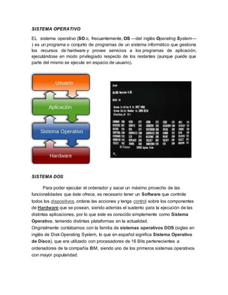 SISTEMA OPERATIVO
EL sistema operativo (SO o, frecuentemente, OS —del inglés Operating System—
) es un programa o conjunto de programas de un sistema informático que gestiona
los recursos de hardware y provee servicios a los programas de aplicación,
ejecutándose en modo privilegiado respecto de los restantes (aunque puede que
parte del mismo se ejecute en espacio de usuario).
SISTEMA DOS
Para poder ejecutar el ordenador y sacar un máximo provecho de las
funcionalidades que éste ofrece, es necesario tener un Software que controle
todos los dispositivos, ordene las acciones y tenga control sobre los componentes
de Hardware que se posean, siendo además el sustento para la ejecución de las
distintas aplicaciones, por lo que este es conocido simplemente como Sistema
Operativo, teniendo distintas plataformas en la actualidad.
Originalmente contábamos con la familia de sistemas operativos DOS (siglas en
inglés de Disk Operating System, lo que en español significa Sistema Operativo
de Disco), que era utilizado con procesadores de 16 Bits pertenecientes a
ordenadores de la compañía IBM, siendo uno de los primeros sistemas operativos
con mayor popularidad.
 