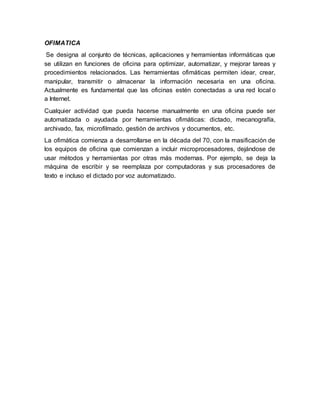 OFIMATICA
Se designa al conjunto de técnicas, aplicaciones y herramientas informáticas que
se utilizan en funciones de oficina para optimizar, automatizar, y mejorar tareas y
procedimientos relacionados. Las herramientas ofimáticas permiten idear, crear,
manipular, transmitir o almacenar la información necesaria en una oficina.
Actualmente es fundamental que las oficinas estén conectadas a una red local o
a Internet.
Cualquier actividad que pueda hacerse manualmente en una oficina puede ser
automatizada o ayudada por herramientas ofimáticas: dictado, mecanografía,
archivado, fax, microfilmado, gestión de archivos y documentos, etc.
La ofimática comienza a desarrollarse en la década del 70, con la masificación de
los equipos de oficina que comienzan a incluir microprocesadores, dejándose de
usar métodos y herramientas por otras más modernas. Por ejemplo, se deja la
máquina de escribir y se reemplaza por computadoras y sus procesadores de
texto e incluso el dictado por voz automatizado.
 