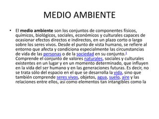 MEDIO AMBIENTE
• El medio ambiente son los conjuntos de componentes físicos,
químicos, biológicos, sociales, económicos y culturales capaces de
ocasionar efectos directos e indirectos, en un plazo corto o largo
sobre los seres vivos. Desde el punto de vista humano, se refiere al
entorno que afecta y condiciona especialmente las circunstancias
de vida de las personas o de la sociedad en su conjunto.1
Comprende el conjunto de valores naturales, sociales y culturales
existentes en un lugar y en un momento determinado, que influyen
en la vida del ser humano y en las generaciones futuras. Es decir, no
se trata sólo del espacio en el que se desarrolla la vida, sino que
también comprende seres vivos, objetos, agua, suelo, aire y las
relaciones entre ellos, así como elementos tan intangibles como la