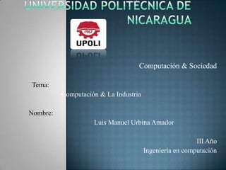 Universidad Politécnica de Nicaragua  Computación & Sociedad   Tema: Computación & La Industria Nombre: Luis Manuel Urbina Amador   III Año Ingeniería en computación 