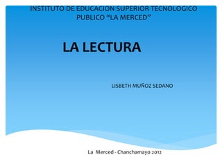 INSTITUTO DE EDUCACION SUPERIOR TECNOLOGICO
             PUBLICO “LA MERCED”



        LA LECTURA

                      LISBETH MUÑOZ SEDANO




              La Merced - Chanchamayo 2012
 