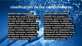 clasificación de las computadoras
+ SUPERCOMPUTADORAS.
+ Son las más caras y grandes del
mercado, pero sin ninguna duda
las más potentes, certeras y
rápidas; las utilizan en grandes
industrias y empresas como la
Nasa, empresas encargadas de
estudiar cambios atmosféricos,
climas, huracanes, tornados,
también las usan en proyectos
de aviación, automovilísticos,
petrolíferos y mineros;
+ MACROCOMPUTADORAS.
+ También son grandes y
costosas, pero en cantidades
más accesibles, se utilizan
como servidores inteligentes,
usados en empresas medianas,
bancos, industrias y aerolíneas.
Procesan gran cantidad de
información de diferentes temas
y deben de mantenerse en un
cuarto frio para mantener su
temperatura adecuada.
 