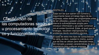 Clasificación de
las computadoras según s
u procesamiento tecnológi
co y funcionalidad.
+ DIGITALES.
+ Estas son las que operan con números y
mayormente hacen el trabajo lógico de las
empresas; estas deben ser programadas antes
de ser utilizadas y poseen una memoria
interna lo suficientemente amplia para
introducir información y así poder comenzar
con el conteo funcional. Estas, al igual que las
análogas, resuelven internamente los
problemas dando resultados precisos.
+ El costo de estos tres tipos de computadoras
no varía, es decir, cuestan lo mismo, puesto
que las tres se utilizan para diferentes áreas
del mercado y poseen características de igual
importancia para cualquier empresa.
 