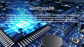 HARDWARE
Hardware es la parte física de un ordenador o sistema informático. Está formado por los
componentes eléctricos, electrónicos, electromecánicos y mecánicos, tales como
circuitos de cables y luz, placas, memorias, discos duros, dispositivos periféricos y
cualquier otro material en estado físico que sea necesario para hacer que el equipo
funcione.
 