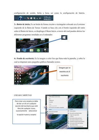 Para crear una carpeta se debe
de dar un clic en cualquier
sección del escritorio que esté
libre de cualquier icono,
sucesivamente seleccionar
la opción nuevo y carpeta
configuración de sonido, fecha y hora, así como la configuración de batería.
3.- Botón de inicio; Es un botón de forma circular o rectangular colocado en el extremo
izquierdo de la Barra de Tareas. Cuando se hace clic con el botón izquierdo del ratón
sobre el Botón de Inicio, se despliega el Menú Inicio, a través del cual pueden abrirse los
diferentes programas instalados en el ordenador.
4.- Fondo de escritorio; Es la imagen o color liso que llena toda la pantalla, y sobre la
cual se disponen unos pequeños gráficos llamados iconos.
CREAR CARPETAS
Imagen que se
muestra en el
escritorio
 