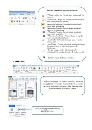 Párrafo: contiene las siguientes funciones;
-Viñetas – Asigna una viñeta al texto seleccionado por
párrafos.
-Numeración – Asigna una numeración determinada al
texto seleccionado por párrafos.
-Alineación Izquierda – Permite alinear un párrafo
entero hacia la izquierda.
-Alineación Centrada – Permite alinear un párrafo
entero en forma centrada.
- Alineación Derecha – Permite alinear un párrafo
entero hacia la derecha.
- Alineación Justificada – Permite alinear un párrafo
entero por ambos lados a la vez.
- Sombreado – Colorea el fondo del texto o párrafo
seleccionado.
- Interlineado – Permite controlar el interlineado entre -
líneas de un texto. Se manejan 9 opciones de
interlineado.
- Bordes – Asigna bordes al texto o párrafo
seleccionado. Se manejan 16 estilos de bordes en total.
– Permite ordenar alfabética o numérico.
1.-Insertar una portada con formato completo, abrirá una
nueva página al principio del documento donde se pueden
agregar el título, autor, fecha etc., al dar clic en portada
aparece una serie de formatos a elegir.
Insertar una página en blanco en la
posición del cursor
3. INSERTAR:
 