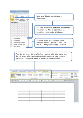 Insertar o dibujar una tabla en el
documento
En esta cuadricula podemos seleccionar
el número de filas o columnas que
queremos implementar a la tabla.
En esta parte se muestran varias
opciones donde podrás dar un
toque más personalizado a tu tabla.
Para dar un toque personalizado a nuestra tabla solo basta con
dar clic sobre ella o automáticamente aparecerá esta cinta de
opciones donde podrás elegir el tema que más te agrade.
 