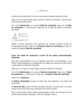 5. Referencias
Utilice este procedimiento si creó un documento utilizando estilos de título:
Haga clic en el lugar donde desee insertar la tabla de contenido, normalmente
al principio del documento.
En la ficha referencias, en el grupo Tabla de contenido, haga clic en Tabla
de contenido y, a continuación, haga clic en la tabla de estilo de contenido
que desee.
NOTA Si desea especificar más opciones, por ejemplo cuántos niveles de
encabezados mostrar, haga clic enInsertar tabla de contenido para abrir el
cuadro de diálogo Tabla de contenido.
Crear una tabla de contenido a partir de los estilos personalizados
aplicados.
Siga este procedimiento si ya ha aplicado elementos personalizados a sus
títulos. Puede especificar la configuración de estilos que desea que utilice Word
cuando genere la tabla de contenido.
Haga clic en el lugar en el que desee insertar la tabla de contenido.
En la ficha Referencias, en el grupo Tabla de contenido, haga clic en Tabla
de contenido y, a continuación, haga clic en Insertar tabla de contenido.
Haga clic en Opciones.
En Estilos disponibles, busque el estilo que haya aplicado a los títulos del
documento.
En Nivel de TDC, junto al nombre del estilo, escriba un número del 1 al 9 para
indicar el nivel que desea que represente ese estilo de título.
NOTA Si sólo desea utilizar estilos personalizados, elimine los números de nivel
de TDC de los estilos integrados, como por ejemplo, Título 1.
 