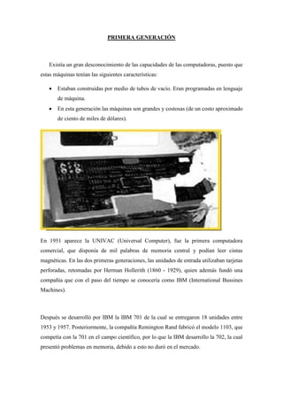 PRIMERA GENERACIÓN
Existía un gran desconocimiento de las capacidades de las computadoras, puesto que
estas máquinas tenían las siguientes características:
 Estaban construidas por medio de tubos de vacío. Eran programadas en lenguaje
de máquina.
 En esta generación las máquinas son grandes y costosas (de un costo aproximado
de ciento de miles de dólares).
En 1951 aparece la UNIVAC (Universal Computer), fue la primera computadora
comercial, que disponía de mil palabras de memoria central y podían leer cintas
magnéticas. En las dos primeras generaciones, las unidades de entrada utilizaban tarjetas
perforadas, retomadas por Herman Hollerith (1860 - 1929), quien además fundó una
compañía que con el paso del tiempo se conocería como IBM (International Bussines
Machines).
Después se desarrolló por IBM la IBM 701 de la cual se entregaron 18 unidades entre
1953 y 1957. Posteriormente, la compañía Remington Rand fabricó el modelo 1103, que
competía con la 701 en el campo científico, por lo que la IBM desarrollo la 702, la cual
presentó problemas en memoria, debido a esto no duró en el mercado.
 