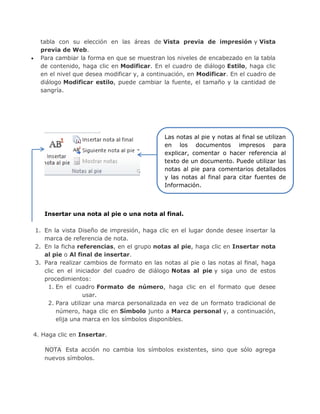 tabla con su elección en las áreas de Vista previa de impresión y Vista
previa de Web.
 Para cambiar la forma en que se muestran los niveles de encabezado en la tabla
de contenido, haga clic en Modificar. En el cuadro de diálogo Estilo, haga clic
en el nivel que desea modificar y, a continuación, en Modificar. En el cuadro de
diálogo Modificar estilo, puede cambiar la fuente, el tamaño y la cantidad de
sangría.
Insertar una nota al pie o una nota al final.
1. En la vista Diseño de impresión, haga clic en el lugar donde desee insertar la
marca de referencia de nota.
2. En la ficha referencias, en el grupo notas al pie, haga clic en Insertar nota
al pie o Al final de insertar.
3. Para realizar cambios de formato en las notas al pie o las notas al final, haga
clic en el iniciador del cuadro de diálogo Notas al pie y siga uno de estos
procedimientos:
1. En el cuadro Formato de número, haga clic en el formato que desee
usar.
2. Para utilizar una marca personalizada en vez de un formato tradicional de
número, haga clic en Símbolo junto a Marca personal y, a continuación,
elija una marca en los símbolos disponibles.
4. Haga clic en Insertar.
NOTA Esta acción no cambia los símbolos existentes, sino que sólo agrega
nuevos símbolos.
Las notas al pie y notas al final se utilizan
en los documentos impresos para
explicar, comentar o hacer referencia al
texto de un documento. Puede utilizar las
notas al pie para comentarios detallados
y las notas al final para citar fuentes de
Información.
 