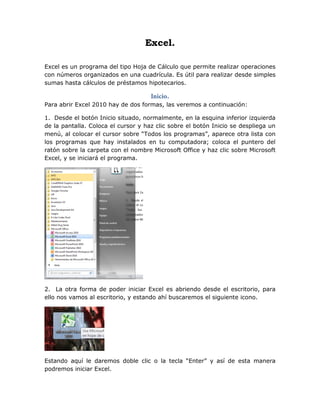 Excel.
Excel es un programa del tipo Hoja de Cálculo que permite realizar operaciones
con números organizados en una cuadrícula. Es útil para realizar desde simples
sumas hasta cálculos de préstamos hipotecarios.
Inicio.
Para abrir Excel 2010 hay de dos formas, las veremos a continuación:
1. Desde el botón Inicio situado, normalmente, en la esquina inferior izquierda
de la pantalla. Coloca el cursor y haz clic sobre el botón Inicio se despliega un
menú, al colocar el cursor sobre “Todos los programas”, aparece otra lista con
los programas que hay instalados en tu computadora; coloca el puntero del
ratón sobre la carpeta con el nombre Microsoft Office y haz clic sobre Microsoft
Excel, y se iniciará el programa.
2. La otra forma de poder iniciar Excel es abriendo desde el escritorio, para
ello nos vamos al escritorio, y estando ahí buscaremos el siguiente icono.
Estando aquí le daremos doble clic o la tecla “Enter” y así de esta manera
podremos iniciar Excel.
 